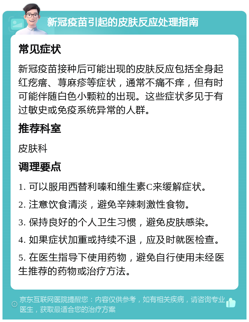 新冠疫苗引起的皮肤反应处理指南 常见症状 新冠疫苗接种后可能出现的皮肤反应包括全身起红疙瘩、荨麻疹等症状，通常不痛不痒，但有时可能伴随白色小颗粒的出现。这些症状多见于有过敏史或免疫系统异常的人群。 推荐科室 皮肤科 调理要点 1. 可以服用西替利嗪和维生素C来缓解症状。 2. 注意饮食清淡，避免辛辣刺激性食物。 3. 保持良好的个人卫生习惯，避免皮肤感染。 4. 如果症状加重或持续不退，应及时就医检查。 5. 在医生指导下使用药物，避免自行使用未经医生推荐的药物或治疗方法。