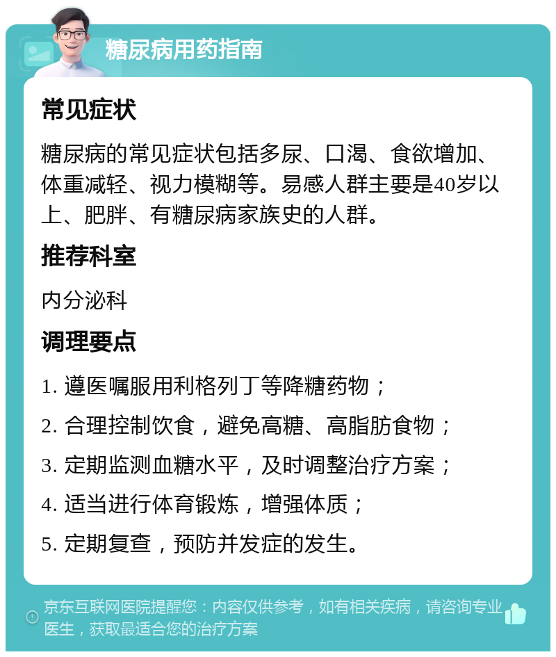 糖尿病用药指南 常见症状 糖尿病的常见症状包括多尿、口渴、食欲增加、体重减轻、视力模糊等。易感人群主要是40岁以上、肥胖、有糖尿病家族史的人群。 推荐科室 内分泌科 调理要点 1. 遵医嘱服用利格列丁等降糖药物； 2. 合理控制饮食，避免高糖、高脂肪食物； 3. 定期监测血糖水平，及时调整治疗方案； 4. 适当进行体育锻炼，增强体质； 5. 定期复查，预防并发症的发生。