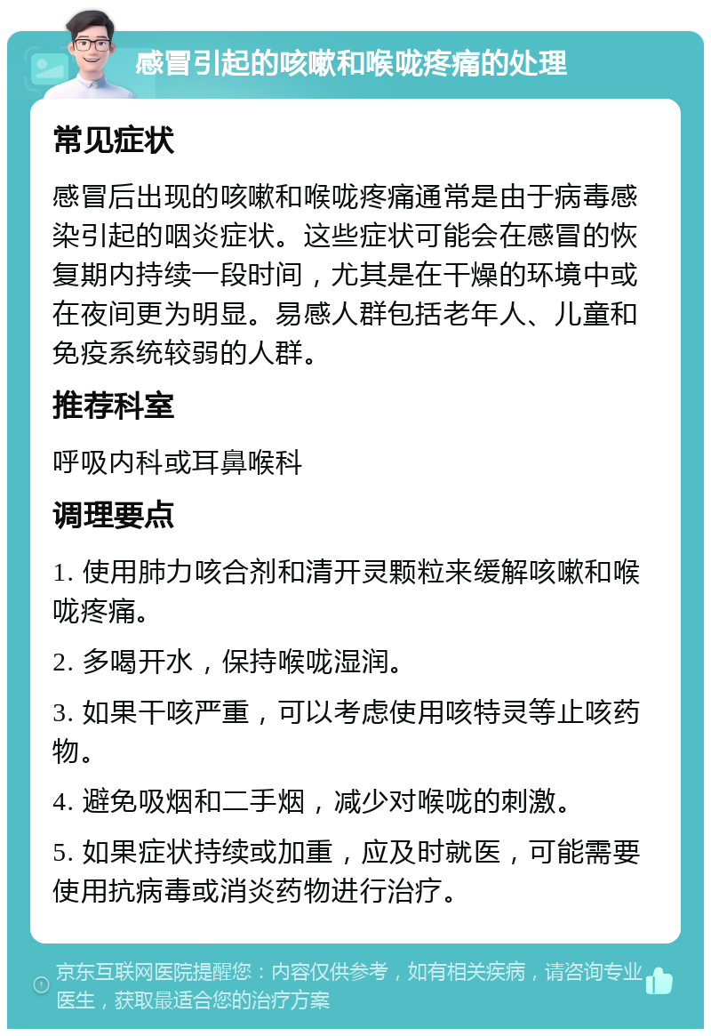 感冒引起的咳嗽和喉咙疼痛的处理 常见症状 感冒后出现的咳嗽和喉咙疼痛通常是由于病毒感染引起的咽炎症状。这些症状可能会在感冒的恢复期内持续一段时间，尤其是在干燥的环境中或在夜间更为明显。易感人群包括老年人、儿童和免疫系统较弱的人群。 推荐科室 呼吸内科或耳鼻喉科 调理要点 1. 使用肺力咳合剂和清开灵颗粒来缓解咳嗽和喉咙疼痛。 2. 多喝开水，保持喉咙湿润。 3. 如果干咳严重，可以考虑使用咳特灵等止咳药物。 4. 避免吸烟和二手烟，减少对喉咙的刺激。 5. 如果症状持续或加重，应及时就医，可能需要使用抗病毒或消炎药物进行治疗。