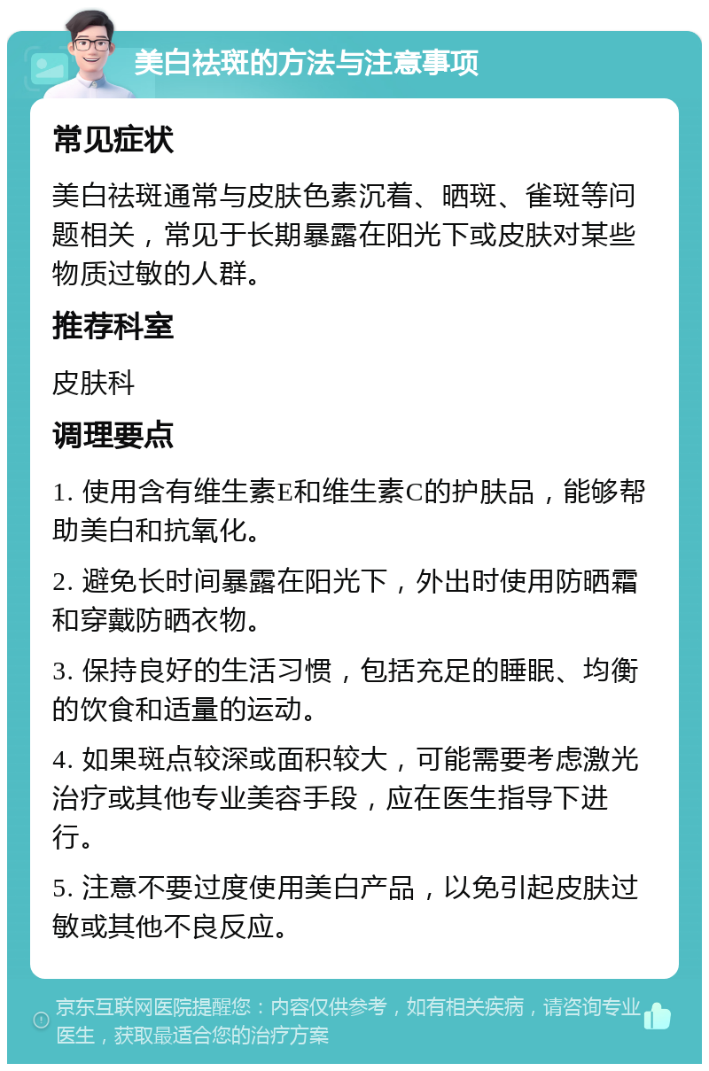 美白祛斑的方法与注意事项 常见症状 美白祛斑通常与皮肤色素沉着、晒斑、雀斑等问题相关，常见于长期暴露在阳光下或皮肤对某些物质过敏的人群。 推荐科室 皮肤科 调理要点 1. 使用含有维生素E和维生素C的护肤品，能够帮助美白和抗氧化。 2. 避免长时间暴露在阳光下，外出时使用防晒霜和穿戴防晒衣物。 3. 保持良好的生活习惯，包括充足的睡眠、均衡的饮食和适量的运动。 4. 如果斑点较深或面积较大，可能需要考虑激光治疗或其他专业美容手段，应在医生指导下进行。 5. 注意不要过度使用美白产品，以免引起皮肤过敏或其他不良反应。