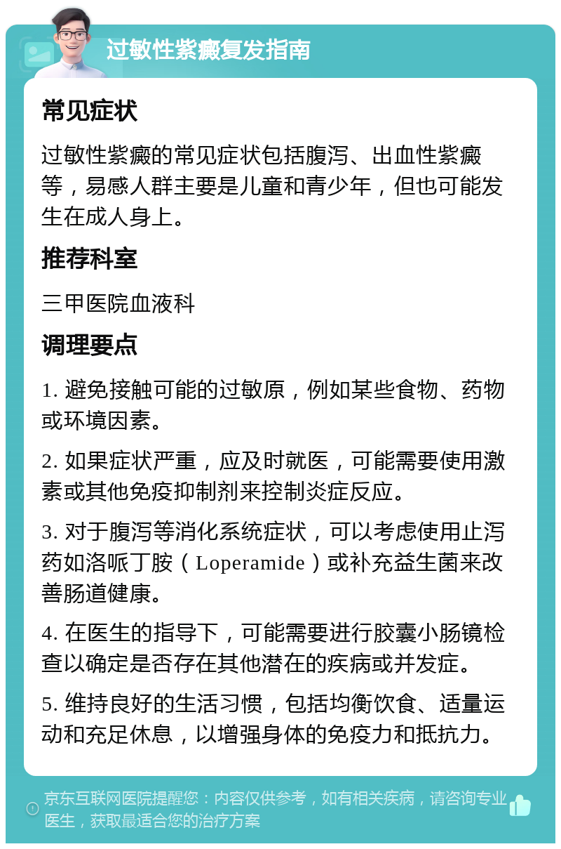 过敏性紫癜复发指南 常见症状 过敏性紫癜的常见症状包括腹泻、出血性紫癜等，易感人群主要是儿童和青少年，但也可能发生在成人身上。 推荐科室 三甲医院血液科 调理要点 1. 避免接触可能的过敏原，例如某些食物、药物或环境因素。 2. 如果症状严重，应及时就医，可能需要使用激素或其他免疫抑制剂来控制炎症反应。 3. 对于腹泻等消化系统症状，可以考虑使用止泻药如洛哌丁胺（Loperamide）或补充益生菌来改善肠道健康。 4. 在医生的指导下，可能需要进行胶囊小肠镜检查以确定是否存在其他潜在的疾病或并发症。 5. 维持良好的生活习惯，包括均衡饮食、适量运动和充足休息，以增强身体的免疫力和抵抗力。