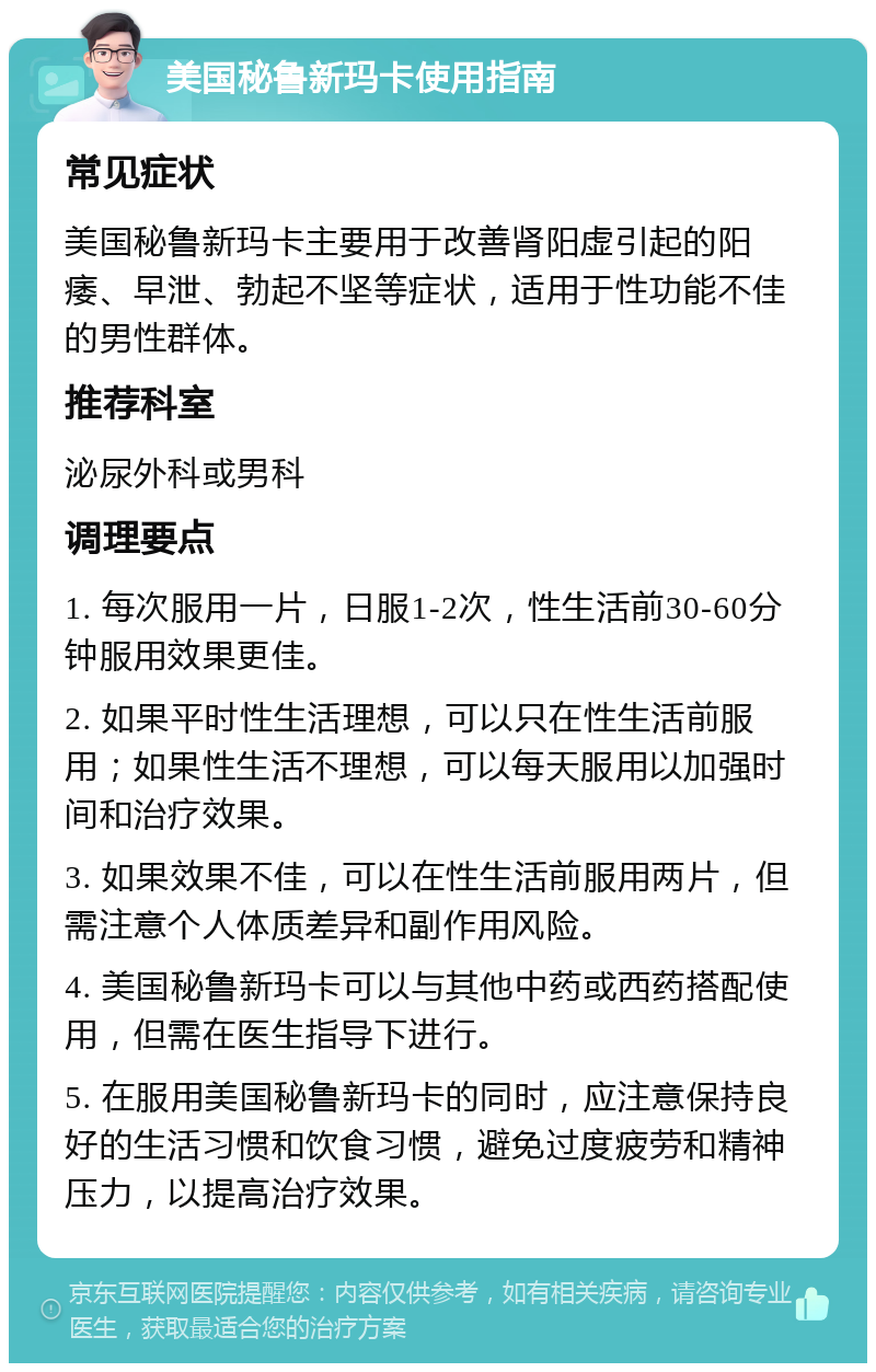 美国秘鲁新玛卡使用指南 常见症状 美国秘鲁新玛卡主要用于改善肾阳虚引起的阳痿、早泄、勃起不坚等症状，适用于性功能不佳的男性群体。 推荐科室 泌尿外科或男科 调理要点 1. 每次服用一片，日服1-2次，性生活前30-60分钟服用效果更佳。 2. 如果平时性生活理想，可以只在性生活前服用；如果性生活不理想，可以每天服用以加强时间和治疗效果。 3. 如果效果不佳，可以在性生活前服用两片，但需注意个人体质差异和副作用风险。 4. 美国秘鲁新玛卡可以与其他中药或西药搭配使用，但需在医生指导下进行。 5. 在服用美国秘鲁新玛卡的同时，应注意保持良好的生活习惯和饮食习惯，避免过度疲劳和精神压力，以提高治疗效果。