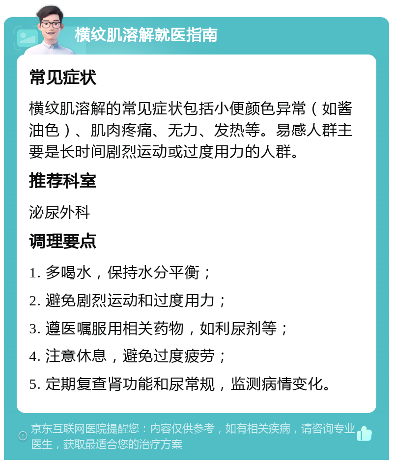 横纹肌溶解就医指南 常见症状 横纹肌溶解的常见症状包括小便颜色异常（如酱油色）、肌肉疼痛、无力、发热等。易感人群主要是长时间剧烈运动或过度用力的人群。 推荐科室 泌尿外科 调理要点 1. 多喝水，保持水分平衡； 2. 避免剧烈运动和过度用力； 3. 遵医嘱服用相关药物，如利尿剂等； 4. 注意休息，避免过度疲劳； 5. 定期复查肾功能和尿常规，监测病情变化。