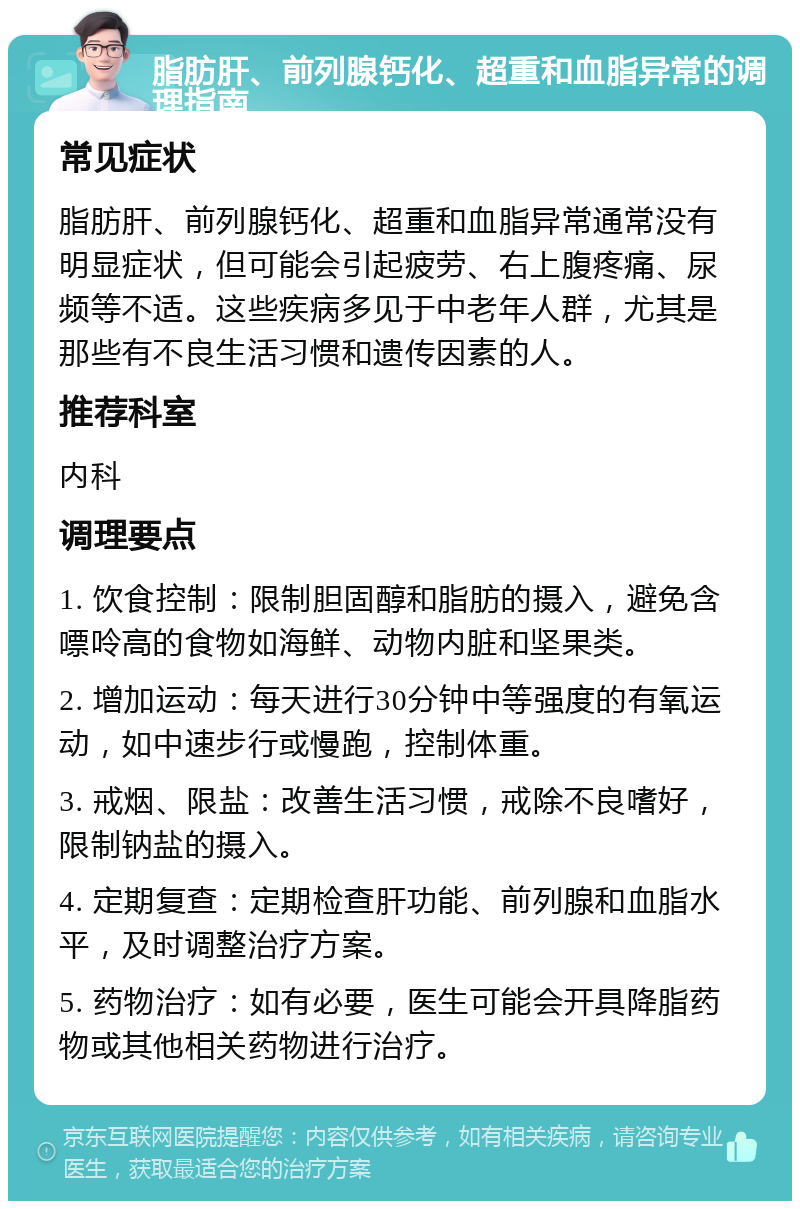 脂肪肝、前列腺钙化、超重和血脂异常的调理指南 常见症状 脂肪肝、前列腺钙化、超重和血脂异常通常没有明显症状，但可能会引起疲劳、右上腹疼痛、尿频等不适。这些疾病多见于中老年人群，尤其是那些有不良生活习惯和遗传因素的人。 推荐科室 内科 调理要点 1. 饮食控制：限制胆固醇和脂肪的摄入，避免含嘌呤高的食物如海鲜、动物内脏和坚果类。 2. 增加运动：每天进行30分钟中等强度的有氧运动，如中速步行或慢跑，控制体重。 3. 戒烟、限盐：改善生活习惯，戒除不良嗜好，限制钠盐的摄入。 4. 定期复查：定期检查肝功能、前列腺和血脂水平，及时调整治疗方案。 5. 药物治疗：如有必要，医生可能会开具降脂药物或其他相关药物进行治疗。