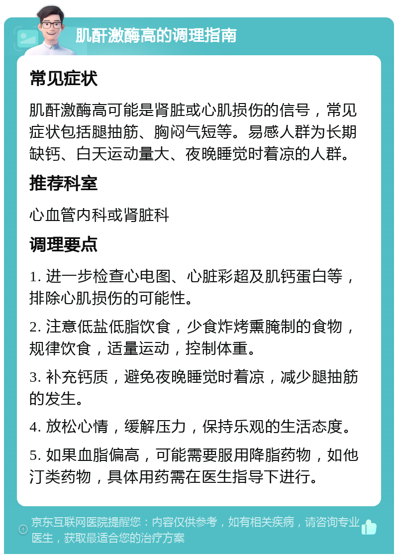 肌酐激酶高的调理指南 常见症状 肌酐激酶高可能是肾脏或心肌损伤的信号，常见症状包括腿抽筋、胸闷气短等。易感人群为长期缺钙、白天运动量大、夜晚睡觉时着凉的人群。 推荐科室 心血管内科或肾脏科 调理要点 1. 进一步检查心电图、心脏彩超及肌钙蛋白等，排除心肌损伤的可能性。 2. 注意低盐低脂饮食，少食炸烤熏腌制的食物，规律饮食，适量运动，控制体重。 3. 补充钙质，避免夜晚睡觉时着凉，减少腿抽筋的发生。 4. 放松心情，缓解压力，保持乐观的生活态度。 5. 如果血脂偏高，可能需要服用降脂药物，如他汀类药物，具体用药需在医生指导下进行。