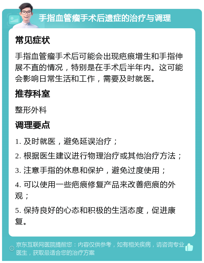 手指血管瘤手术后遗症的治疗与调理 常见症状 手指血管瘤手术后可能会出现疤痕增生和手指伸展不直的情况，特别是在手术后半年内。这可能会影响日常生活和工作，需要及时就医。 推荐科室 整形外科 调理要点 1. 及时就医，避免延误治疗； 2. 根据医生建议进行物理治疗或其他治疗方法； 3. 注意手指的休息和保护，避免过度使用； 4. 可以使用一些疤痕修复产品来改善疤痕的外观； 5. 保持良好的心态和积极的生活态度，促进康复。