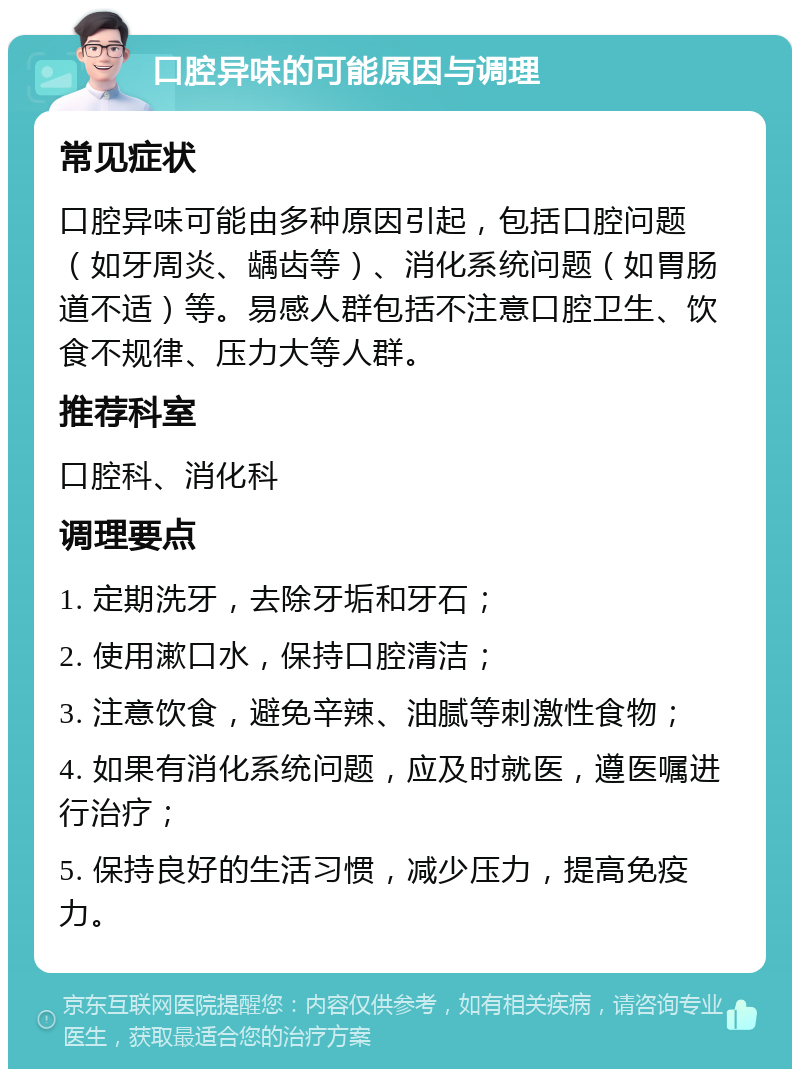 口腔异味的可能原因与调理 常见症状 口腔异味可能由多种原因引起，包括口腔问题（如牙周炎、龋齿等）、消化系统问题（如胃肠道不适）等。易感人群包括不注意口腔卫生、饮食不规律、压力大等人群。 推荐科室 口腔科、消化科 调理要点 1. 定期洗牙，去除牙垢和牙石； 2. 使用漱口水，保持口腔清洁； 3. 注意饮食，避免辛辣、油腻等刺激性食物； 4. 如果有消化系统问题，应及时就医，遵医嘱进行治疗； 5. 保持良好的生活习惯，减少压力，提高免疫力。