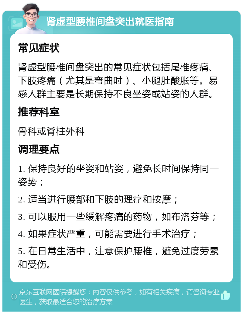 肾虚型腰椎间盘突出就医指南 常见症状 肾虚型腰椎间盘突出的常见症状包括尾椎疼痛、下肢疼痛（尤其是弯曲时）、小腿肚酸胀等。易感人群主要是长期保持不良坐姿或站姿的人群。 推荐科室 骨科或脊柱外科 调理要点 1. 保持良好的坐姿和站姿，避免长时间保持同一姿势； 2. 适当进行腰部和下肢的理疗和按摩； 3. 可以服用一些缓解疼痛的药物，如布洛芬等； 4. 如果症状严重，可能需要进行手术治疗； 5. 在日常生活中，注意保护腰椎，避免过度劳累和受伤。