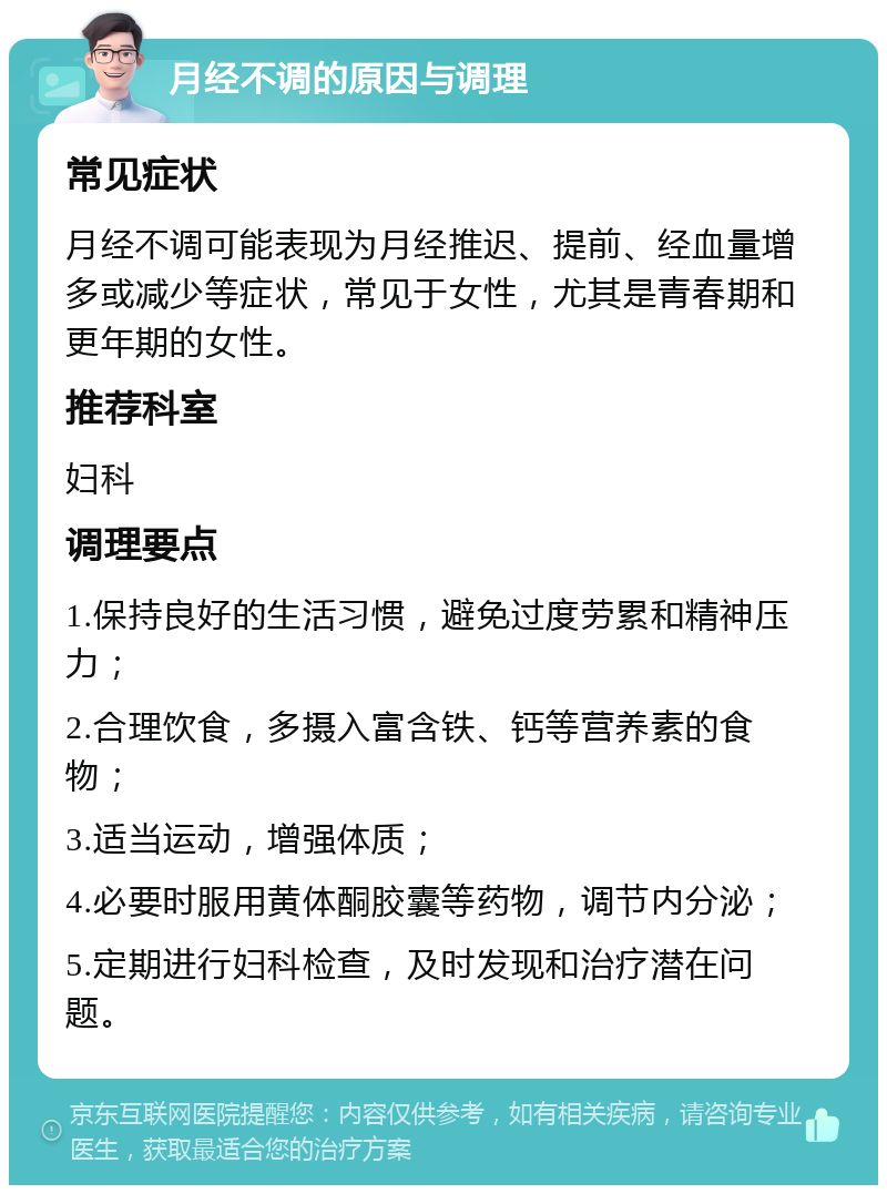 月经不调的原因与调理 常见症状 月经不调可能表现为月经推迟、提前、经血量增多或减少等症状，常见于女性，尤其是青春期和更年期的女性。 推荐科室 妇科 调理要点 1.保持良好的生活习惯，避免过度劳累和精神压力； 2.合理饮食，多摄入富含铁、钙等营养素的食物； 3.适当运动，增强体质； 4.必要时服用黄体酮胶囊等药物，调节内分泌； 5.定期进行妇科检查，及时发现和治疗潜在问题。