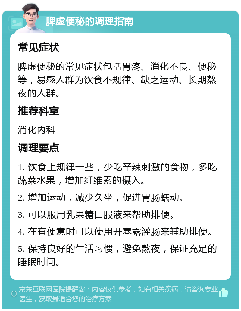 脾虚便秘的调理指南 常见症状 脾虚便秘的常见症状包括胃疼、消化不良、便秘等，易感人群为饮食不规律、缺乏运动、长期熬夜的人群。 推荐科室 消化内科 调理要点 1. 饮食上规律一些，少吃辛辣刺激的食物，多吃蔬菜水果，增加纤维素的摄入。 2. 增加运动，减少久坐，促进胃肠蠕动。 3. 可以服用乳果糖口服液来帮助排便。 4. 在有便意时可以使用开塞露灌肠来辅助排便。 5. 保持良好的生活习惯，避免熬夜，保证充足的睡眠时间。