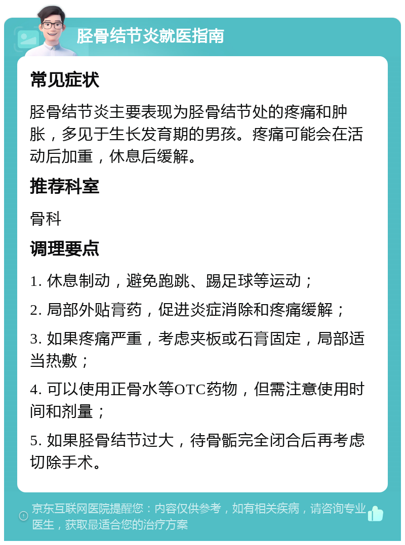 胫骨结节炎就医指南 常见症状 胫骨结节炎主要表现为胫骨结节处的疼痛和肿胀，多见于生长发育期的男孩。疼痛可能会在活动后加重，休息后缓解。 推荐科室 骨科 调理要点 1. 休息制动，避免跑跳、踢足球等运动； 2. 局部外贴膏药，促进炎症消除和疼痛缓解； 3. 如果疼痛严重，考虑夹板或石膏固定，局部适当热敷； 4. 可以使用正骨水等OTC药物，但需注意使用时间和剂量； 5. 如果胫骨结节过大，待骨骺完全闭合后再考虑切除手术。