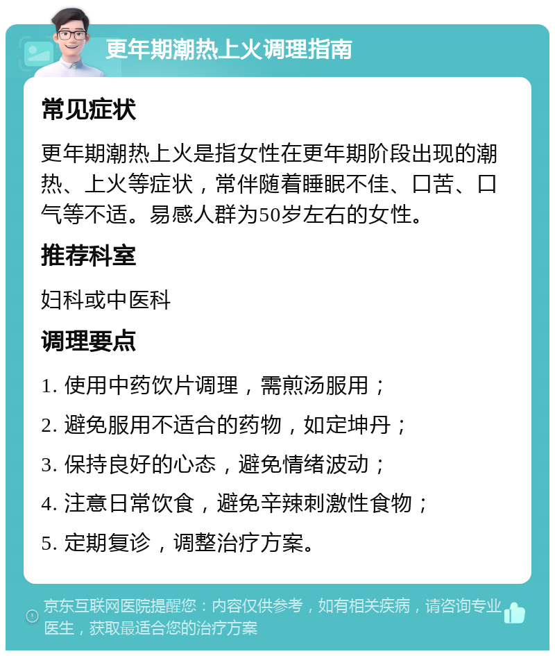 更年期潮热上火调理指南 常见症状 更年期潮热上火是指女性在更年期阶段出现的潮热、上火等症状，常伴随着睡眠不佳、口苦、口气等不适。易感人群为50岁左右的女性。 推荐科室 妇科或中医科 调理要点 1. 使用中药饮片调理，需煎汤服用； 2. 避免服用不适合的药物，如定坤丹； 3. 保持良好的心态，避免情绪波动； 4. 注意日常饮食，避免辛辣刺激性食物； 5. 定期复诊，调整治疗方案。