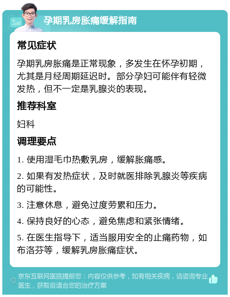 孕期乳房胀痛缓解指南 常见症状 孕期乳房胀痛是正常现象，多发生在怀孕初期，尤其是月经周期延迟时。部分孕妇可能伴有轻微发热，但不一定是乳腺炎的表现。 推荐科室 妇科 调理要点 1. 使用湿毛巾热敷乳房，缓解胀痛感。 2. 如果有发热症状，及时就医排除乳腺炎等疾病的可能性。 3. 注意休息，避免过度劳累和压力。 4. 保持良好的心态，避免焦虑和紧张情绪。 5. 在医生指导下，适当服用安全的止痛药物，如布洛芬等，缓解乳房胀痛症状。