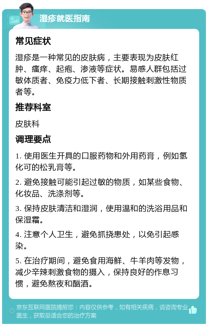 湿疹就医指南 常见症状 湿疹是一种常见的皮肤病，主要表现为皮肤红肿、瘙痒、起疱、渗液等症状。易感人群包括过敏体质者、免疫力低下者、长期接触刺激性物质者等。 推荐科室 皮肤科 调理要点 1. 使用医生开具的口服药物和外用药膏，例如氢化可的松乳膏等。 2. 避免接触可能引起过敏的物质，如某些食物、化妆品、洗涤剂等。 3. 保持皮肤清洁和湿润，使用温和的洗浴用品和保湿霜。 4. 注意个人卫生，避免抓挠患处，以免引起感染。 5. 在治疗期间，避免食用海鲜、牛羊肉等发物，减少辛辣刺激食物的摄入，保持良好的作息习惯，避免熬夜和酗酒。