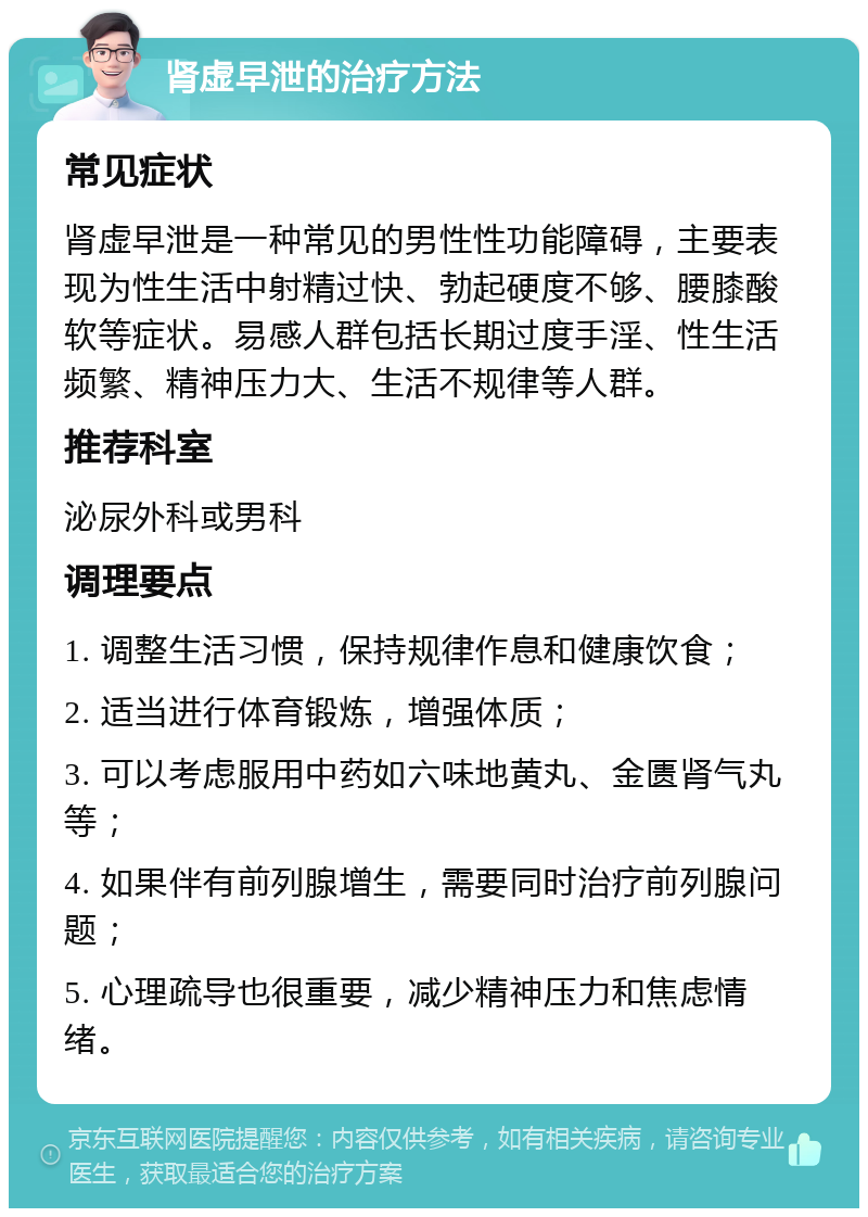 肾虚早泄的治疗方法 常见症状 肾虚早泄是一种常见的男性性功能障碍，主要表现为性生活中射精过快、勃起硬度不够、腰膝酸软等症状。易感人群包括长期过度手淫、性生活频繁、精神压力大、生活不规律等人群。 推荐科室 泌尿外科或男科 调理要点 1. 调整生活习惯，保持规律作息和健康饮食； 2. 适当进行体育锻炼，增强体质； 3. 可以考虑服用中药如六味地黄丸、金匮肾气丸等； 4. 如果伴有前列腺增生，需要同时治疗前列腺问题； 5. 心理疏导也很重要，减少精神压力和焦虑情绪。