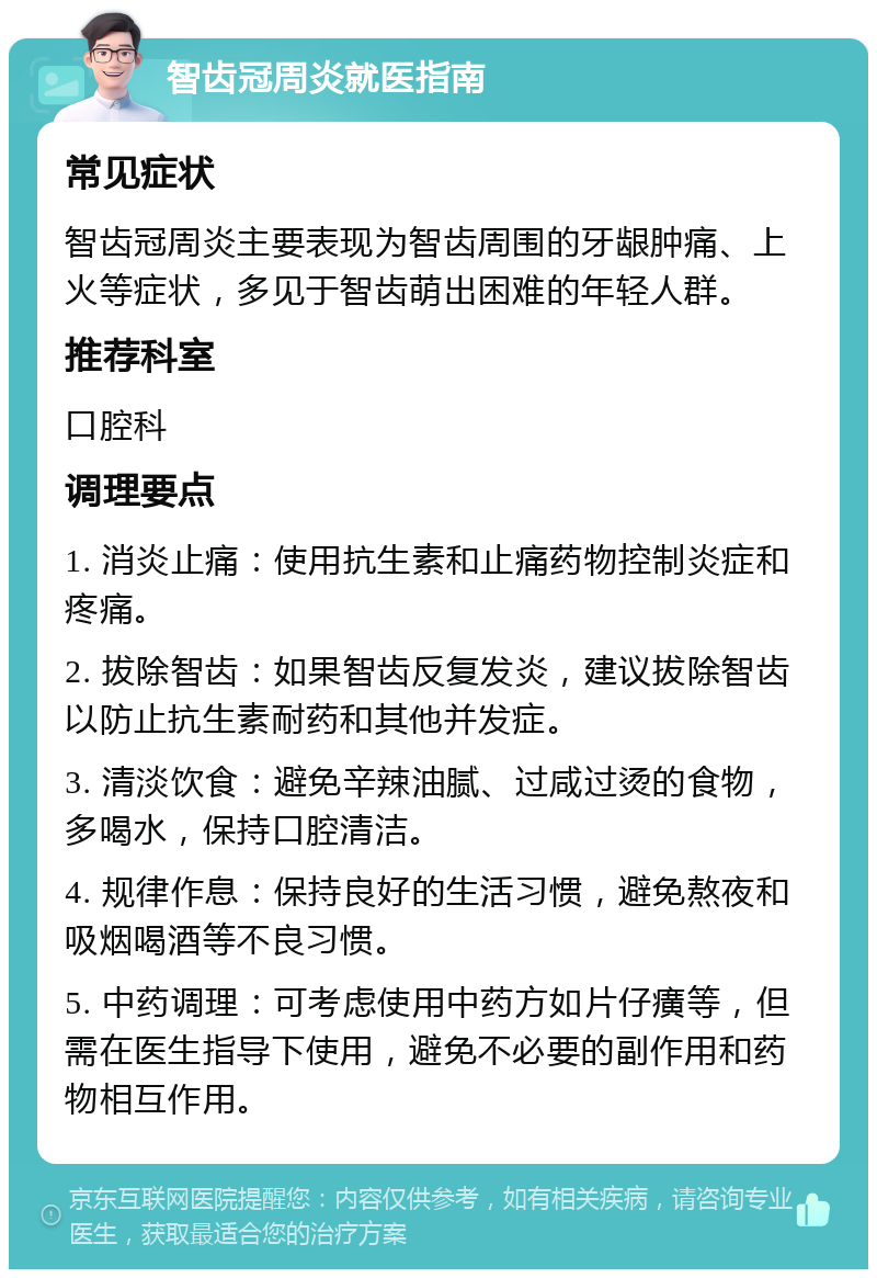 智齿冠周炎就医指南 常见症状 智齿冠周炎主要表现为智齿周围的牙龈肿痛、上火等症状，多见于智齿萌出困难的年轻人群。 推荐科室 口腔科 调理要点 1. 消炎止痛：使用抗生素和止痛药物控制炎症和疼痛。 2. 拔除智齿：如果智齿反复发炎，建议拔除智齿以防止抗生素耐药和其他并发症。 3. 清淡饮食：避免辛辣油腻、过咸过烫的食物，多喝水，保持口腔清洁。 4. 规律作息：保持良好的生活习惯，避免熬夜和吸烟喝酒等不良习惯。 5. 中药调理：可考虑使用中药方如片仔癀等，但需在医生指导下使用，避免不必要的副作用和药物相互作用。