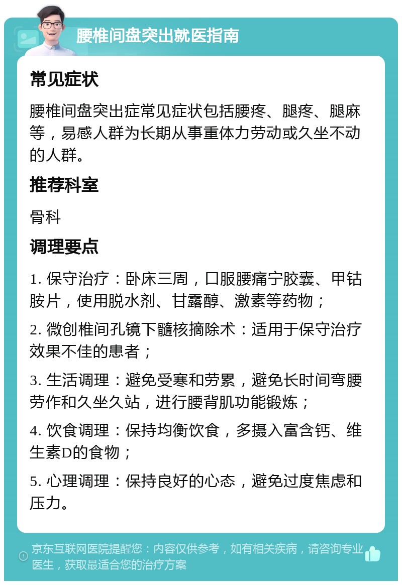 腰椎间盘突出就医指南 常见症状 腰椎间盘突出症常见症状包括腰疼、腿疼、腿麻等，易感人群为长期从事重体力劳动或久坐不动的人群。 推荐科室 骨科 调理要点 1. 保守治疗：卧床三周，口服腰痛宁胶囊、甲钴胺片，使用脱水剂、甘露醇、激素等药物； 2. 微创椎间孔镜下髓核摘除术：适用于保守治疗效果不佳的患者； 3. 生活调理：避免受寒和劳累，避免长时间弯腰劳作和久坐久站，进行腰背肌功能锻炼； 4. 饮食调理：保持均衡饮食，多摄入富含钙、维生素D的食物； 5. 心理调理：保持良好的心态，避免过度焦虑和压力。