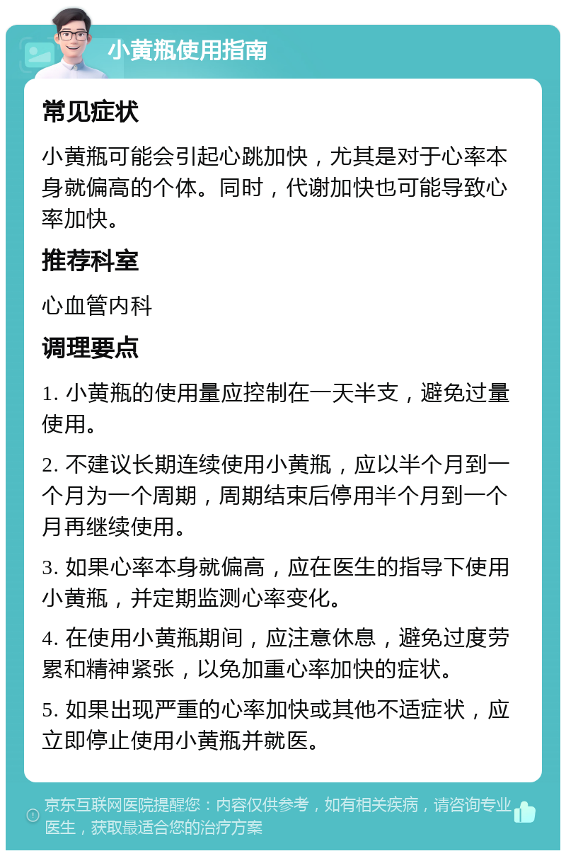 小黄瓶使用指南 常见症状 小黄瓶可能会引起心跳加快，尤其是对于心率本身就偏高的个体。同时，代谢加快也可能导致心率加快。 推荐科室 心血管内科 调理要点 1. 小黄瓶的使用量应控制在一天半支，避免过量使用。 2. 不建议长期连续使用小黄瓶，应以半个月到一个月为一个周期，周期结束后停用半个月到一个月再继续使用。 3. 如果心率本身就偏高，应在医生的指导下使用小黄瓶，并定期监测心率变化。 4. 在使用小黄瓶期间，应注意休息，避免过度劳累和精神紧张，以免加重心率加快的症状。 5. 如果出现严重的心率加快或其他不适症状，应立即停止使用小黄瓶并就医。