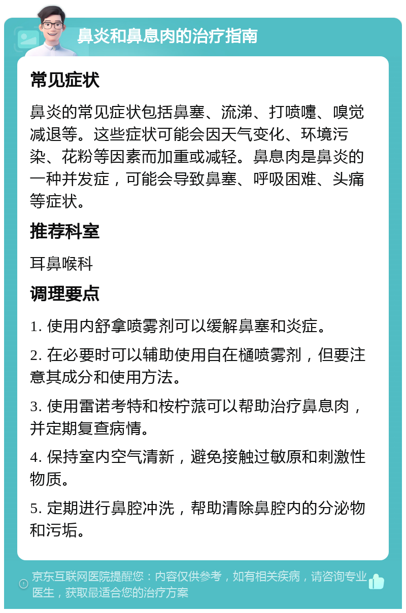 鼻炎和鼻息肉的治疗指南 常见症状 鼻炎的常见症状包括鼻塞、流涕、打喷嚏、嗅觉减退等。这些症状可能会因天气变化、环境污染、花粉等因素而加重或减轻。鼻息肉是鼻炎的一种并发症，可能会导致鼻塞、呼吸困难、头痛等症状。 推荐科室 耳鼻喉科 调理要点 1. 使用内舒拿喷雾剂可以缓解鼻塞和炎症。 2. 在必要时可以辅助使用自在樋喷雾剂，但要注意其成分和使用方法。 3. 使用雷诺考特和桉柠蒎可以帮助治疗鼻息肉，并定期复查病情。 4. 保持室内空气清新，避免接触过敏原和刺激性物质。 5. 定期进行鼻腔冲洗，帮助清除鼻腔内的分泌物和污垢。