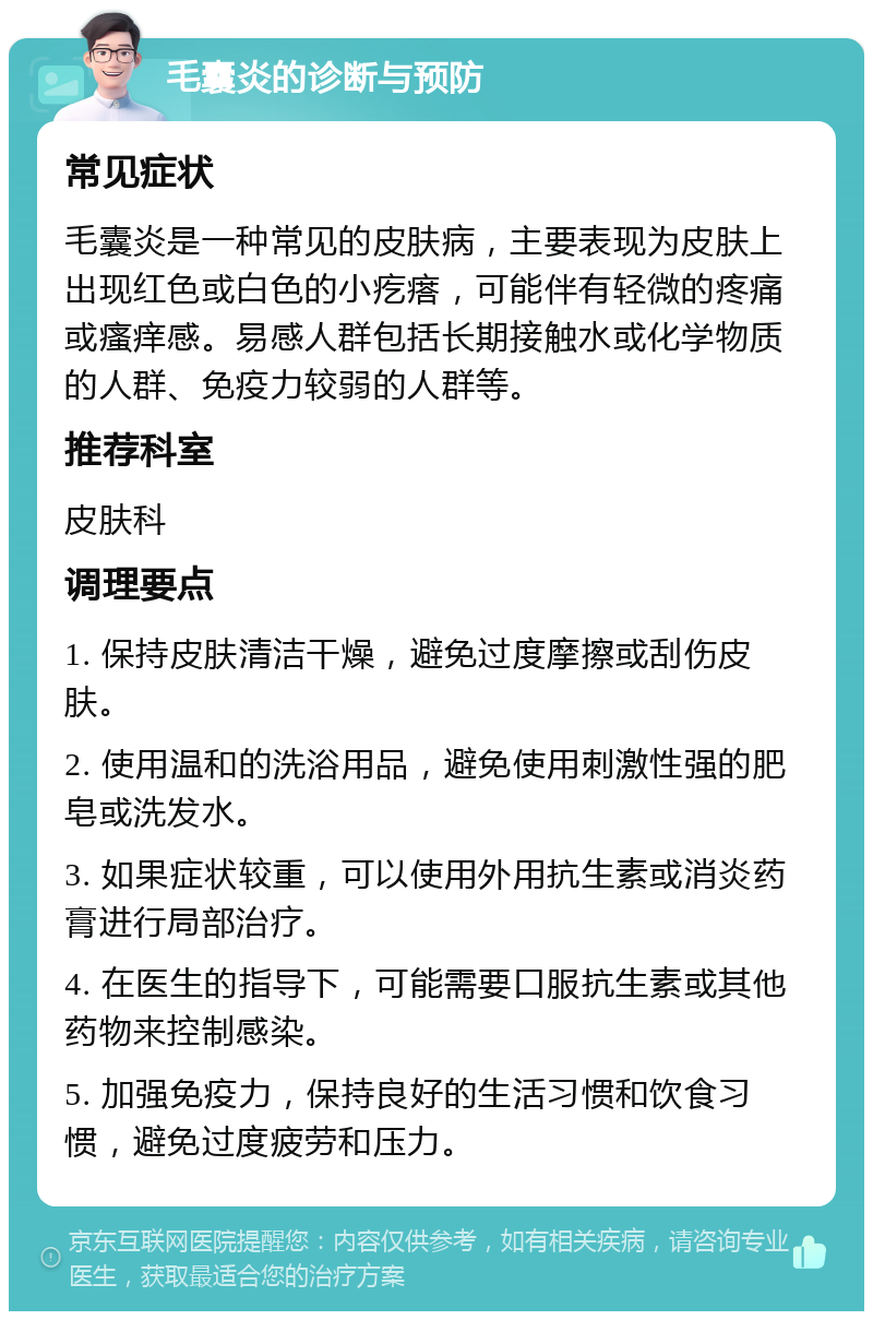 毛囊炎的诊断与预防 常见症状 毛囊炎是一种常见的皮肤病，主要表现为皮肤上出现红色或白色的小疙瘩，可能伴有轻微的疼痛或瘙痒感。易感人群包括长期接触水或化学物质的人群、免疫力较弱的人群等。 推荐科室 皮肤科 调理要点 1. 保持皮肤清洁干燥，避免过度摩擦或刮伤皮肤。 2. 使用温和的洗浴用品，避免使用刺激性强的肥皂或洗发水。 3. 如果症状较重，可以使用外用抗生素或消炎药膏进行局部治疗。 4. 在医生的指导下，可能需要口服抗生素或其他药物来控制感染。 5. 加强免疫力，保持良好的生活习惯和饮食习惯，避免过度疲劳和压力。