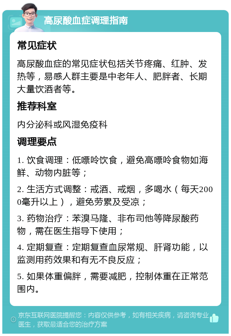 高尿酸血症调理指南 常见症状 高尿酸血症的常见症状包括关节疼痛、红肿、发热等，易感人群主要是中老年人、肥胖者、长期大量饮酒者等。 推荐科室 内分泌科或风湿免疫科 调理要点 1. 饮食调理：低嘌呤饮食，避免高嘌呤食物如海鲜、动物内脏等； 2. 生活方式调整：戒酒、戒烟，多喝水（每天2000毫升以上），避免劳累及受凉； 3. 药物治疗：苯溴马隆、非布司他等降尿酸药物，需在医生指导下使用； 4. 定期复查：定期复查血尿常规、肝肾功能，以监测用药效果和有无不良反应； 5. 如果体重偏胖，需要减肥，控制体重在正常范围内。