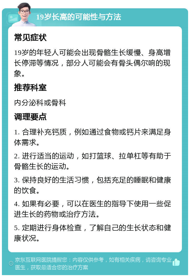 19岁长高的可能性与方法 常见症状 19岁的年轻人可能会出现骨骼生长缓慢、身高增长停滞等情况，部分人可能会有骨头偶尔响的现象。 推荐科室 内分泌科或骨科 调理要点 1. 合理补充钙质，例如通过食物或钙片来满足身体需求。 2. 进行适当的运动，如打篮球、拉单杠等有助于骨骼生长的运动。 3. 保持良好的生活习惯，包括充足的睡眠和健康的饮食。 4. 如果有必要，可以在医生的指导下使用一些促进生长的药物或治疗方法。 5. 定期进行身体检查，了解自己的生长状态和健康状况。