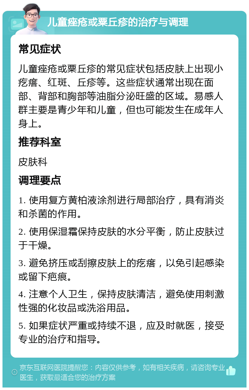 儿童痤疮或粟丘疹的治疗与调理 常见症状 儿童痤疮或粟丘疹的常见症状包括皮肤上出现小疙瘩、红斑、丘疹等。这些症状通常出现在面部、背部和胸部等油脂分泌旺盛的区域。易感人群主要是青少年和儿童，但也可能发生在成年人身上。 推荐科室 皮肤科 调理要点 1. 使用复方黄柏液涂剂进行局部治疗，具有消炎和杀菌的作用。 2. 使用保湿霜保持皮肤的水分平衡，防止皮肤过于干燥。 3. 避免挤压或刮擦皮肤上的疙瘩，以免引起感染或留下疤痕。 4. 注意个人卫生，保持皮肤清洁，避免使用刺激性强的化妆品或洗浴用品。 5. 如果症状严重或持续不退，应及时就医，接受专业的治疗和指导。