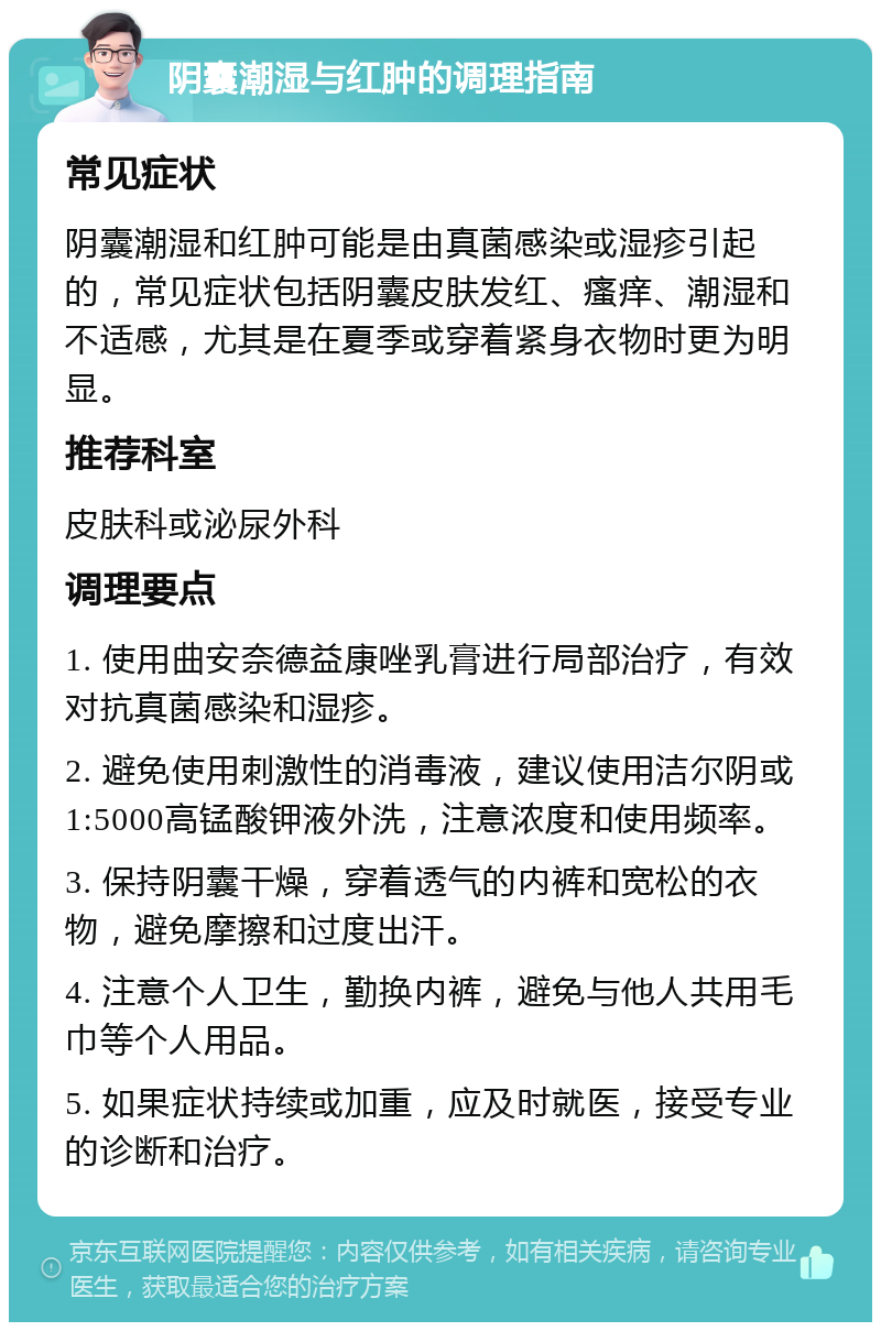 阴囊潮湿与红肿的调理指南 常见症状 阴囊潮湿和红肿可能是由真菌感染或湿疹引起的，常见症状包括阴囊皮肤发红、瘙痒、潮湿和不适感，尤其是在夏季或穿着紧身衣物时更为明显。 推荐科室 皮肤科或泌尿外科 调理要点 1. 使用曲安奈德益康唑乳膏进行局部治疗，有效对抗真菌感染和湿疹。 2. 避免使用刺激性的消毒液，建议使用洁尔阴或1:5000高锰酸钾液外洗，注意浓度和使用频率。 3. 保持阴囊干燥，穿着透气的内裤和宽松的衣物，避免摩擦和过度出汗。 4. 注意个人卫生，勤换内裤，避免与他人共用毛巾等个人用品。 5. 如果症状持续或加重，应及时就医，接受专业的诊断和治疗。