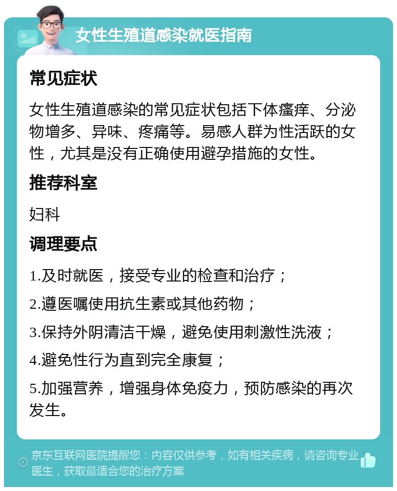 女性生殖道感染就医指南 常见症状 女性生殖道感染的常见症状包括下体瘙痒、分泌物增多、异味、疼痛等。易感人群为性活跃的女性，尤其是没有正确使用避孕措施的女性。 推荐科室 妇科 调理要点 1.及时就医，接受专业的检查和治疗； 2.遵医嘱使用抗生素或其他药物； 3.保持外阴清洁干燥，避免使用刺激性洗液； 4.避免性行为直到完全康复； 5.加强营养，增强身体免疫力，预防感染的再次发生。