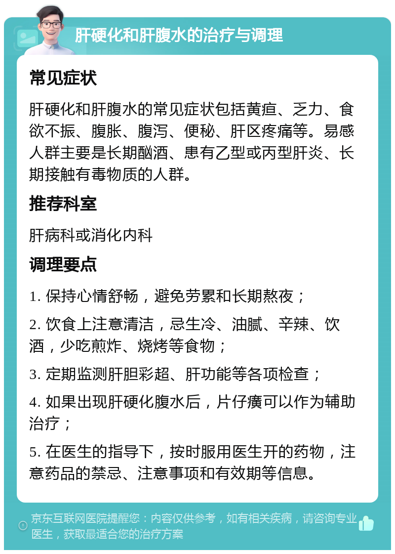 肝硬化和肝腹水的治疗与调理 常见症状 肝硬化和肝腹水的常见症状包括黄疸、乏力、食欲不振、腹胀、腹泻、便秘、肝区疼痛等。易感人群主要是长期酗酒、患有乙型或丙型肝炎、长期接触有毒物质的人群。 推荐科室 肝病科或消化内科 调理要点 1. 保持心情舒畅，避免劳累和长期熬夜； 2. 饮食上注意清洁，忌生冷、油腻、辛辣、饮酒，少吃煎炸、烧烤等食物； 3. 定期监测肝胆彩超、肝功能等各项检查； 4. 如果出现肝硬化腹水后，片仔癀可以作为辅助治疗； 5. 在医生的指导下，按时服用医生开的药物，注意药品的禁忌、注意事项和有效期等信息。