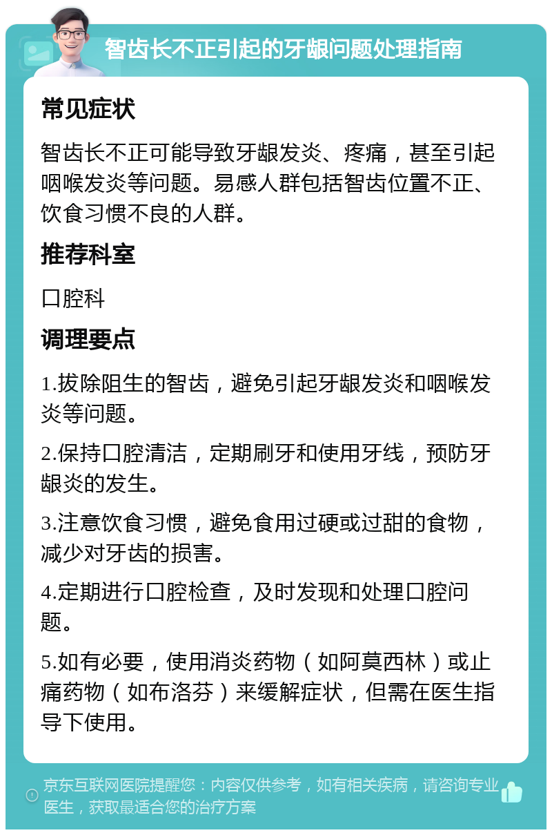 智齿长不正引起的牙龈问题处理指南 常见症状 智齿长不正可能导致牙龈发炎、疼痛，甚至引起咽喉发炎等问题。易感人群包括智齿位置不正、饮食习惯不良的人群。 推荐科室 口腔科 调理要点 1.拔除阻生的智齿，避免引起牙龈发炎和咽喉发炎等问题。 2.保持口腔清洁，定期刷牙和使用牙线，预防牙龈炎的发生。 3.注意饮食习惯，避免食用过硬或过甜的食物，减少对牙齿的损害。 4.定期进行口腔检查，及时发现和处理口腔问题。 5.如有必要，使用消炎药物（如阿莫西林）或止痛药物（如布洛芬）来缓解症状，但需在医生指导下使用。