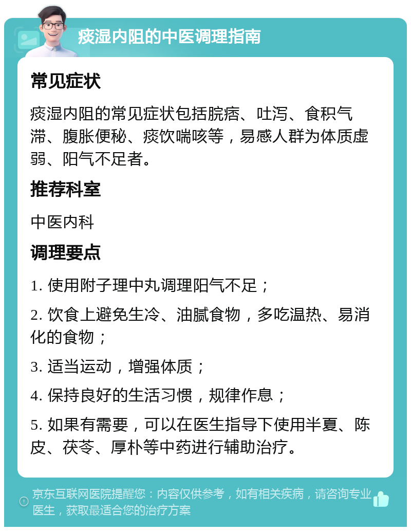 痰湿内阻的中医调理指南 常见症状 痰湿内阻的常见症状包括脘痞、吐泻、食积气滞、腹胀便秘、痰饮喘咳等，易感人群为体质虚弱、阳气不足者。 推荐科室 中医内科 调理要点 1. 使用附子理中丸调理阳气不足； 2. 饮食上避免生冷、油腻食物，多吃温热、易消化的食物； 3. 适当运动，增强体质； 4. 保持良好的生活习惯，规律作息； 5. 如果有需要，可以在医生指导下使用半夏、陈皮、茯苓、厚朴等中药进行辅助治疗。