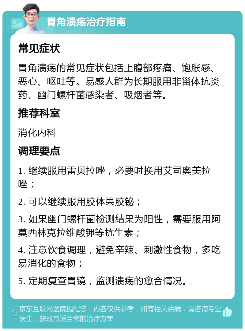 胃角溃疡治疗指南 常见症状 胃角溃疡的常见症状包括上腹部疼痛、饱胀感、恶心、呕吐等。易感人群为长期服用非甾体抗炎药、幽门螺杆菌感染者、吸烟者等。 推荐科室 消化内科 调理要点 1. 继续服用雷贝拉唑，必要时换用艾司奥美拉唑； 2. 可以继续服用胶体果胶铋； 3. 如果幽门螺杆菌检测结果为阳性，需要服用阿莫西林克拉维酸钾等抗生素； 4. 注意饮食调理，避免辛辣、刺激性食物，多吃易消化的食物； 5. 定期复查胃镜，监测溃疡的愈合情况。