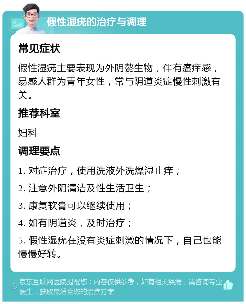 假性湿疣的治疗与调理 常见症状 假性湿疣主要表现为外阴赘生物，伴有瘙痒感，易感人群为青年女性，常与阴道炎症慢性刺激有关。 推荐科室 妇科 调理要点 1. 对症治疗，使用洗液外洗燥湿止痒； 2. 注意外阴清洁及性生活卫生； 3. 康复软膏可以继续使用； 4. 如有阴道炎，及时治疗； 5. 假性湿疣在没有炎症刺激的情况下，自己也能慢慢好转。