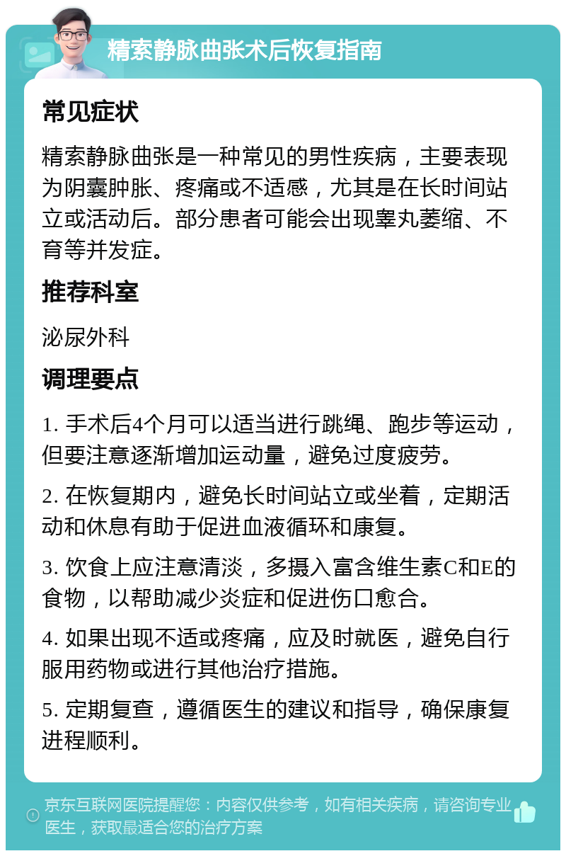 精索静脉曲张术后恢复指南 常见症状 精索静脉曲张是一种常见的男性疾病，主要表现为阴囊肿胀、疼痛或不适感，尤其是在长时间站立或活动后。部分患者可能会出现睾丸萎缩、不育等并发症。 推荐科室 泌尿外科 调理要点 1. 手术后4个月可以适当进行跳绳、跑步等运动，但要注意逐渐增加运动量，避免过度疲劳。 2. 在恢复期内，避免长时间站立或坐着，定期活动和休息有助于促进血液循环和康复。 3. 饮食上应注意清淡，多摄入富含维生素C和E的食物，以帮助减少炎症和促进伤口愈合。 4. 如果出现不适或疼痛，应及时就医，避免自行服用药物或进行其他治疗措施。 5. 定期复查，遵循医生的建议和指导，确保康复进程顺利。