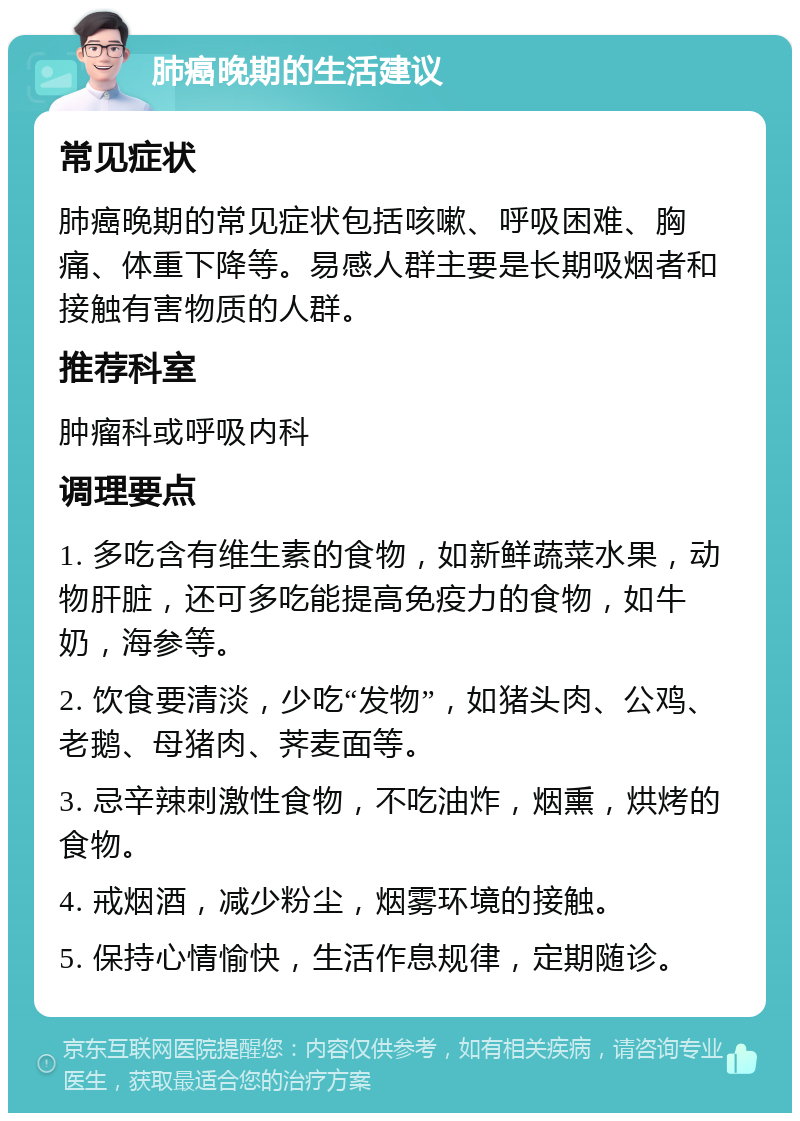 肺癌晚期的生活建议 常见症状 肺癌晚期的常见症状包括咳嗽、呼吸困难、胸痛、体重下降等。易感人群主要是长期吸烟者和接触有害物质的人群。 推荐科室 肿瘤科或呼吸内科 调理要点 1. 多吃含有维生素的食物，如新鲜蔬菜水果，动物肝脏，还可多吃能提高免疫力的食物，如牛奶，海参等。 2. 饮食要清淡，少吃“发物”，如猪头肉、公鸡、老鹅、母猪肉、荠麦面等。 3. 忌辛辣刺激性食物，不吃油炸，烟熏，烘烤的食物。 4. 戒烟酒，减少粉尘，烟雾环境的接触。 5. 保持心情愉快，生活作息规律，定期随诊。