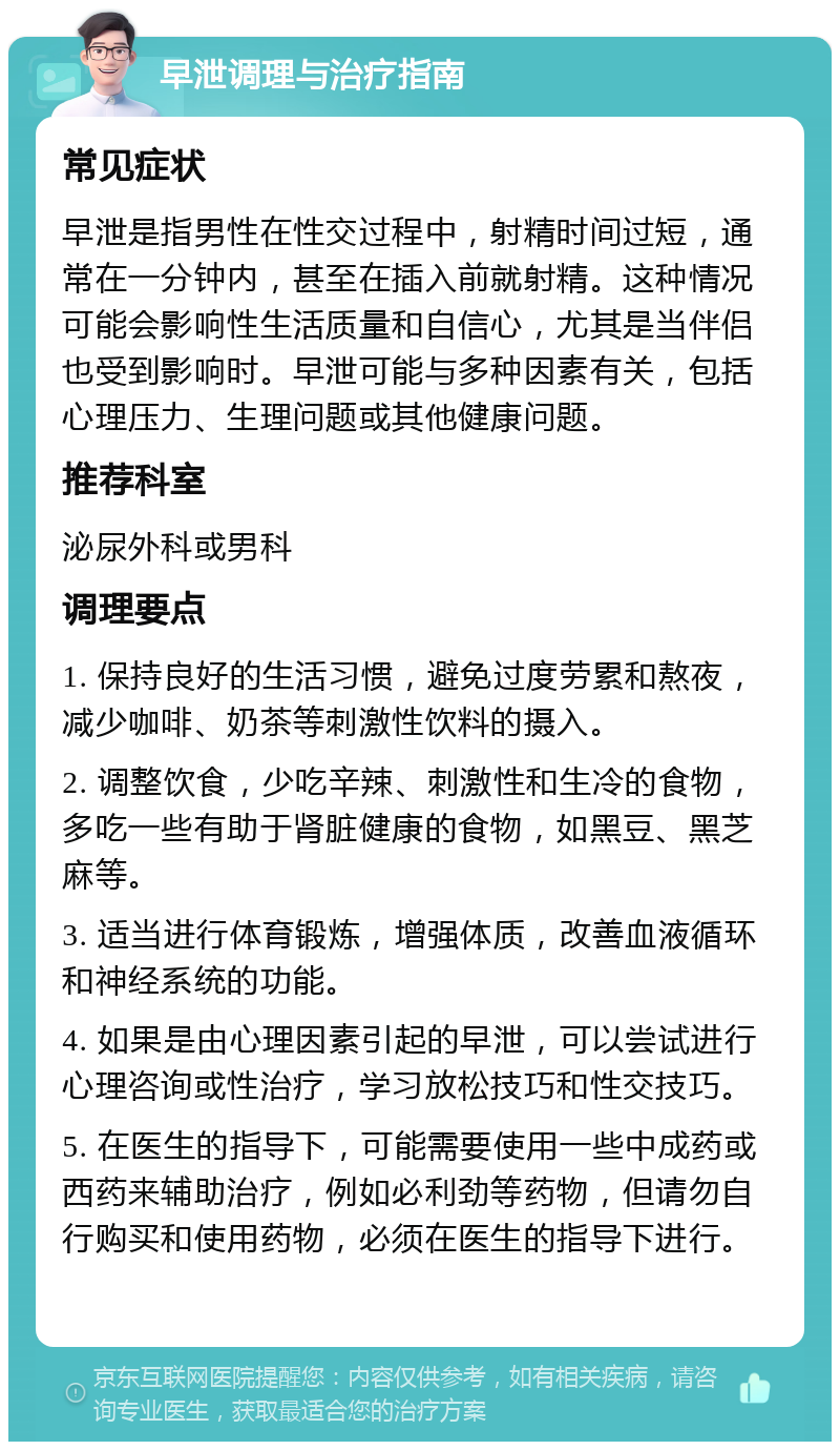 早泄调理与治疗指南 常见症状 早泄是指男性在性交过程中，射精时间过短，通常在一分钟内，甚至在插入前就射精。这种情况可能会影响性生活质量和自信心，尤其是当伴侣也受到影响时。早泄可能与多种因素有关，包括心理压力、生理问题或其他健康问题。 推荐科室 泌尿外科或男科 调理要点 1. 保持良好的生活习惯，避免过度劳累和熬夜，减少咖啡、奶茶等刺激性饮料的摄入。 2. 调整饮食，少吃辛辣、刺激性和生冷的食物，多吃一些有助于肾脏健康的食物，如黑豆、黑芝麻等。 3. 适当进行体育锻炼，增强体质，改善血液循环和神经系统的功能。 4. 如果是由心理因素引起的早泄，可以尝试进行心理咨询或性治疗，学习放松技巧和性交技巧。 5. 在医生的指导下，可能需要使用一些中成药或西药来辅助治疗，例如必利劲等药物，但请勿自行购买和使用药物，必须在医生的指导下进行。