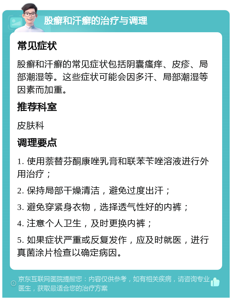 股癣和汗癣的治疗与调理 常见症状 股癣和汗癣的常见症状包括阴囊瘙痒、皮疹、局部潮湿等。这些症状可能会因多汗、局部潮湿等因素而加重。 推荐科室 皮肤科 调理要点 1. 使用萘替芬酮康唑乳膏和联苯苄唑溶液进行外用治疗； 2. 保持局部干燥清洁，避免过度出汗； 3. 避免穿紧身衣物，选择透气性好的内裤； 4. 注意个人卫生，及时更换内裤； 5. 如果症状严重或反复发作，应及时就医，进行真菌涂片检查以确定病因。