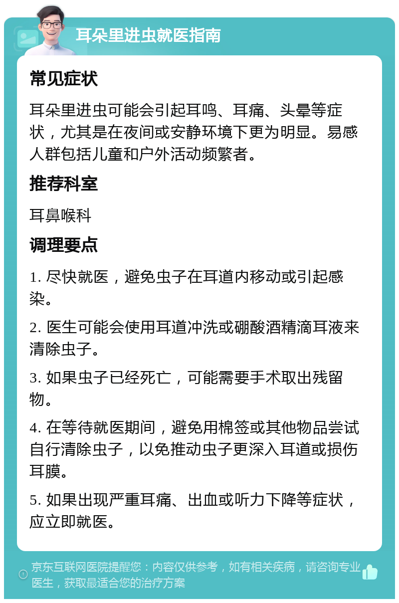 耳朵里进虫就医指南 常见症状 耳朵里进虫可能会引起耳鸣、耳痛、头晕等症状，尤其是在夜间或安静环境下更为明显。易感人群包括儿童和户外活动频繁者。 推荐科室 耳鼻喉科 调理要点 1. 尽快就医，避免虫子在耳道内移动或引起感染。 2. 医生可能会使用耳道冲洗或硼酸酒精滴耳液来清除虫子。 3. 如果虫子已经死亡，可能需要手术取出残留物。 4. 在等待就医期间，避免用棉签或其他物品尝试自行清除虫子，以免推动虫子更深入耳道或损伤耳膜。 5. 如果出现严重耳痛、出血或听力下降等症状，应立即就医。