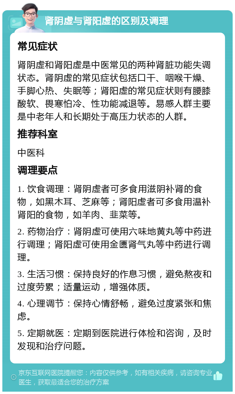 肾阴虚与肾阳虚的区别及调理 常见症状 肾阴虚和肾阳虚是中医常见的两种肾脏功能失调状态。肾阴虚的常见症状包括口干、咽喉干燥、手脚心热、失眠等；肾阳虚的常见症状则有腰膝酸软、畏寒怕冷、性功能减退等。易感人群主要是中老年人和长期处于高压力状态的人群。 推荐科室 中医科 调理要点 1. 饮食调理：肾阴虚者可多食用滋阴补肾的食物，如黑木耳、芝麻等；肾阳虚者可多食用温补肾阳的食物，如羊肉、韭菜等。 2. 药物治疗：肾阴虚可使用六味地黄丸等中药进行调理；肾阳虚可使用金匮肾气丸等中药进行调理。 3. 生活习惯：保持良好的作息习惯，避免熬夜和过度劳累；适量运动，增强体质。 4. 心理调节：保持心情舒畅，避免过度紧张和焦虑。 5. 定期就医：定期到医院进行体检和咨询，及时发现和治疗问题。