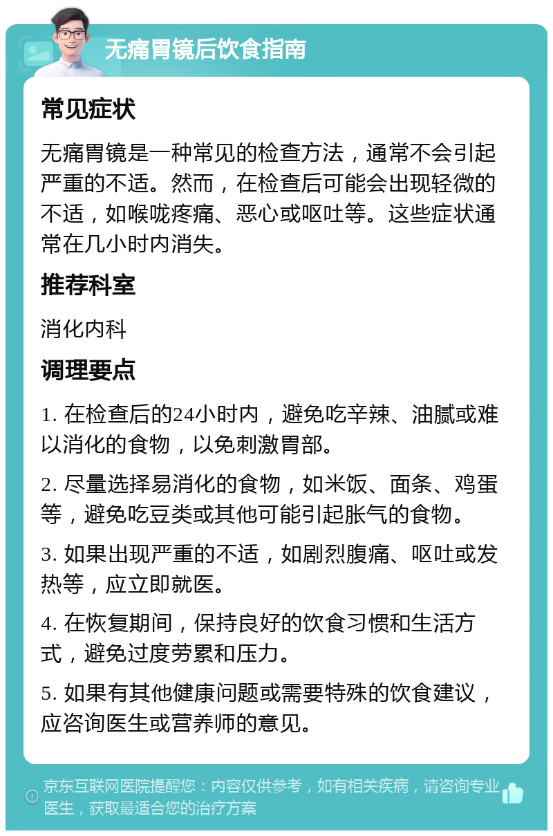 无痛胃镜后饮食指南 常见症状 无痛胃镜是一种常见的检查方法，通常不会引起严重的不适。然而，在检查后可能会出现轻微的不适，如喉咙疼痛、恶心或呕吐等。这些症状通常在几小时内消失。 推荐科室 消化内科 调理要点 1. 在检查后的24小时内，避免吃辛辣、油腻或难以消化的食物，以免刺激胃部。 2. 尽量选择易消化的食物，如米饭、面条、鸡蛋等，避免吃豆类或其他可能引起胀气的食物。 3. 如果出现严重的不适，如剧烈腹痛、呕吐或发热等，应立即就医。 4. 在恢复期间，保持良好的饮食习惯和生活方式，避免过度劳累和压力。 5. 如果有其他健康问题或需要特殊的饮食建议，应咨询医生或营养师的意见。