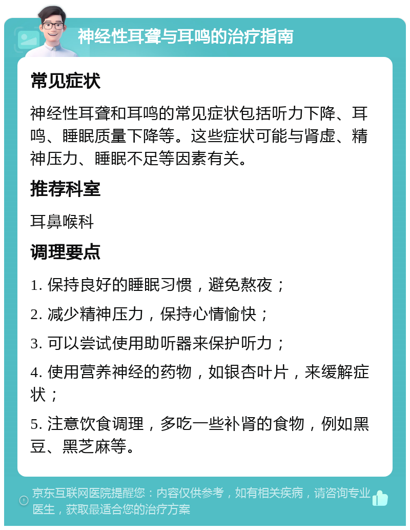 神经性耳聋与耳鸣的治疗指南 常见症状 神经性耳聋和耳鸣的常见症状包括听力下降、耳鸣、睡眠质量下降等。这些症状可能与肾虚、精神压力、睡眠不足等因素有关。 推荐科室 耳鼻喉科 调理要点 1. 保持良好的睡眠习惯，避免熬夜； 2. 减少精神压力，保持心情愉快； 3. 可以尝试使用助听器来保护听力； 4. 使用营养神经的药物，如银杏叶片，来缓解症状； 5. 注意饮食调理，多吃一些补肾的食物，例如黑豆、黑芝麻等。