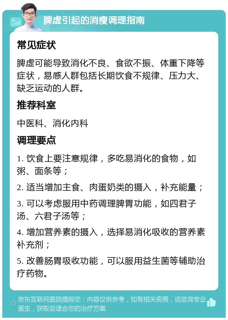 脾虚引起的消瘦调理指南 常见症状 脾虚可能导致消化不良、食欲不振、体重下降等症状，易感人群包括长期饮食不规律、压力大、缺乏运动的人群。 推荐科室 中医科、消化内科 调理要点 1. 饮食上要注意规律，多吃易消化的食物，如粥、面条等； 2. 适当增加主食、肉蛋奶类的摄入，补充能量； 3. 可以考虑服用中药调理脾胃功能，如四君子汤、六君子汤等； 4. 增加营养素的摄入，选择易消化吸收的营养素补充剂； 5. 改善肠胃吸收功能，可以服用益生菌等辅助治疗药物。