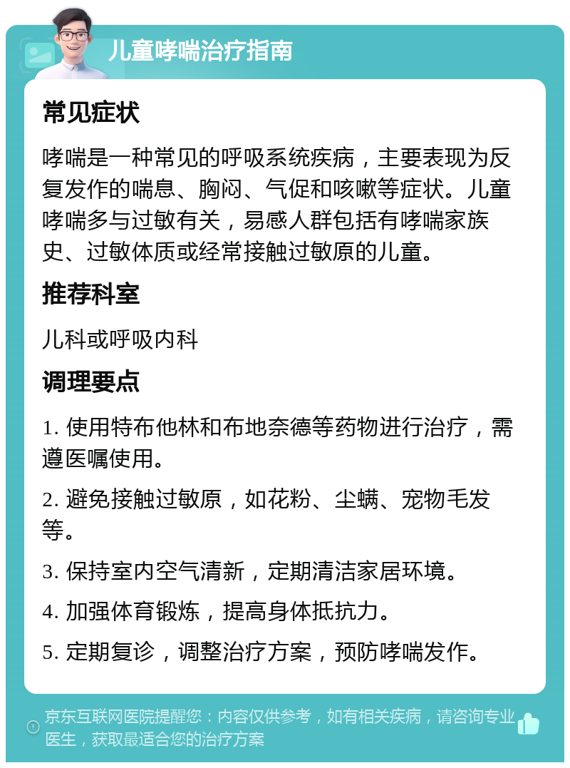 儿童哮喘治疗指南 常见症状 哮喘是一种常见的呼吸系统疾病，主要表现为反复发作的喘息、胸闷、气促和咳嗽等症状。儿童哮喘多与过敏有关，易感人群包括有哮喘家族史、过敏体质或经常接触过敏原的儿童。 推荐科室 儿科或呼吸内科 调理要点 1. 使用特布他林和布地奈德等药物进行治疗，需遵医嘱使用。 2. 避免接触过敏原，如花粉、尘螨、宠物毛发等。 3. 保持室内空气清新，定期清洁家居环境。 4. 加强体育锻炼，提高身体抵抗力。 5. 定期复诊，调整治疗方案，预防哮喘发作。