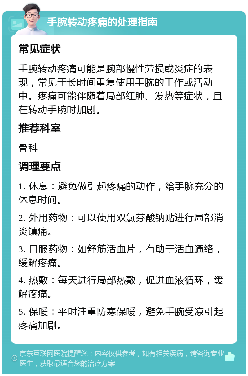 手腕转动疼痛的处理指南 常见症状 手腕转动疼痛可能是腕部慢性劳损或炎症的表现，常见于长时间重复使用手腕的工作或活动中。疼痛可能伴随着局部红肿、发热等症状，且在转动手腕时加剧。 推荐科室 骨科 调理要点 1. 休息：避免做引起疼痛的动作，给手腕充分的休息时间。 2. 外用药物：可以使用双氯芬酸钠贴进行局部消炎镇痛。 3. 口服药物：如舒筋活血片，有助于活血通络，缓解疼痛。 4. 热敷：每天进行局部热敷，促进血液循环，缓解疼痛。 5. 保暖：平时注重防寒保暖，避免手腕受凉引起疼痛加剧。