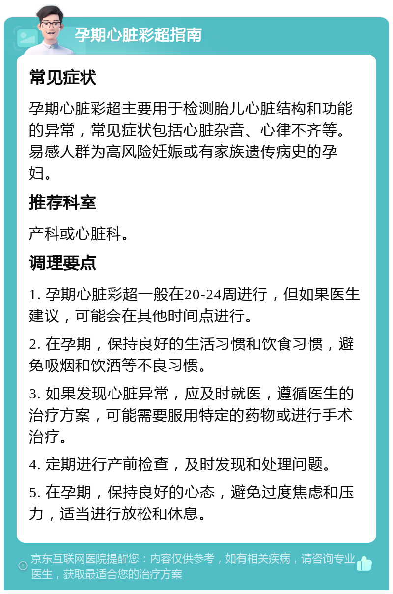 孕期心脏彩超指南 常见症状 孕期心脏彩超主要用于检测胎儿心脏结构和功能的异常，常见症状包括心脏杂音、心律不齐等。易感人群为高风险妊娠或有家族遗传病史的孕妇。 推荐科室 产科或心脏科。 调理要点 1. 孕期心脏彩超一般在20-24周进行，但如果医生建议，可能会在其他时间点进行。 2. 在孕期，保持良好的生活习惯和饮食习惯，避免吸烟和饮酒等不良习惯。 3. 如果发现心脏异常，应及时就医，遵循医生的治疗方案，可能需要服用特定的药物或进行手术治疗。 4. 定期进行产前检查，及时发现和处理问题。 5. 在孕期，保持良好的心态，避免过度焦虑和压力，适当进行放松和休息。