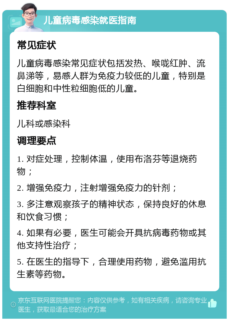 儿童病毒感染就医指南 常见症状 儿童病毒感染常见症状包括发热、喉咙红肿、流鼻涕等，易感人群为免疫力较低的儿童，特别是白细胞和中性粒细胞低的儿童。 推荐科室 儿科或感染科 调理要点 1. 对症处理，控制体温，使用布洛芬等退烧药物； 2. 增强免疫力，注射增强免疫力的针剂； 3. 多注意观察孩子的精神状态，保持良好的休息和饮食习惯； 4. 如果有必要，医生可能会开具抗病毒药物或其他支持性治疗； 5. 在医生的指导下，合理使用药物，避免滥用抗生素等药物。