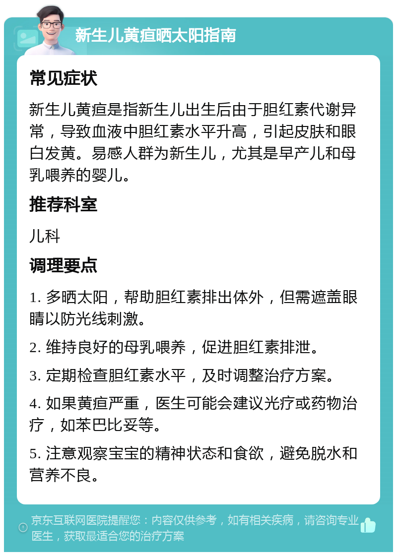 新生儿黄疸晒太阳指南 常见症状 新生儿黄疸是指新生儿出生后由于胆红素代谢异常，导致血液中胆红素水平升高，引起皮肤和眼白发黄。易感人群为新生儿，尤其是早产儿和母乳喂养的婴儿。 推荐科室 儿科 调理要点 1. 多晒太阳，帮助胆红素排出体外，但需遮盖眼睛以防光线刺激。 2. 维持良好的母乳喂养，促进胆红素排泄。 3. 定期检查胆红素水平，及时调整治疗方案。 4. 如果黄疸严重，医生可能会建议光疗或药物治疗，如苯巴比妥等。 5. 注意观察宝宝的精神状态和食欲，避免脱水和营养不良。