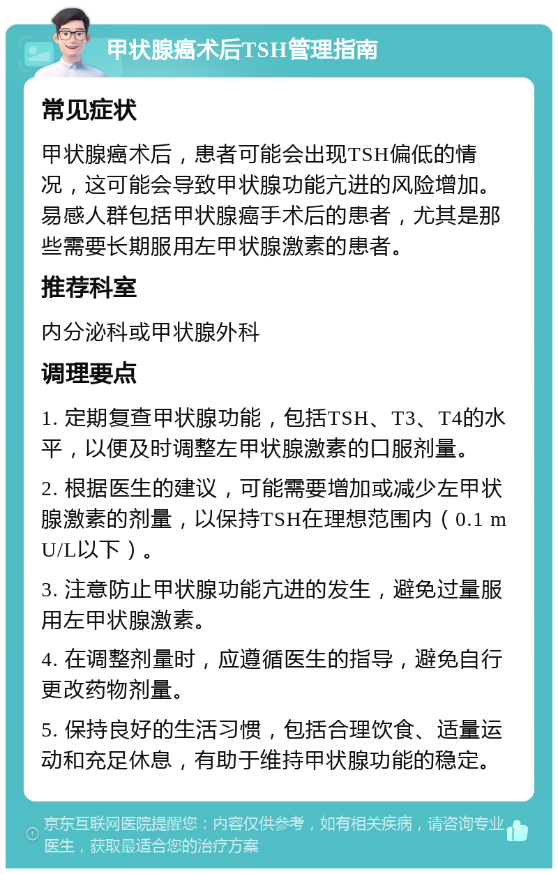 甲状腺癌术后TSH管理指南 常见症状 甲状腺癌术后，患者可能会出现TSH偏低的情况，这可能会导致甲状腺功能亢进的风险增加。易感人群包括甲状腺癌手术后的患者，尤其是那些需要长期服用左甲状腺激素的患者。 推荐科室 内分泌科或甲状腺外科 调理要点 1. 定期复查甲状腺功能，包括TSH、T3、T4的水平，以便及时调整左甲状腺激素的口服剂量。 2. 根据医生的建议，可能需要增加或减少左甲状腺激素的剂量，以保持TSH在理想范围内（0.1 mU/L以下）。 3. 注意防止甲状腺功能亢进的发生，避免过量服用左甲状腺激素。 4. 在调整剂量时，应遵循医生的指导，避免自行更改药物剂量。 5. 保持良好的生活习惯，包括合理饮食、适量运动和充足休息，有助于维持甲状腺功能的稳定。