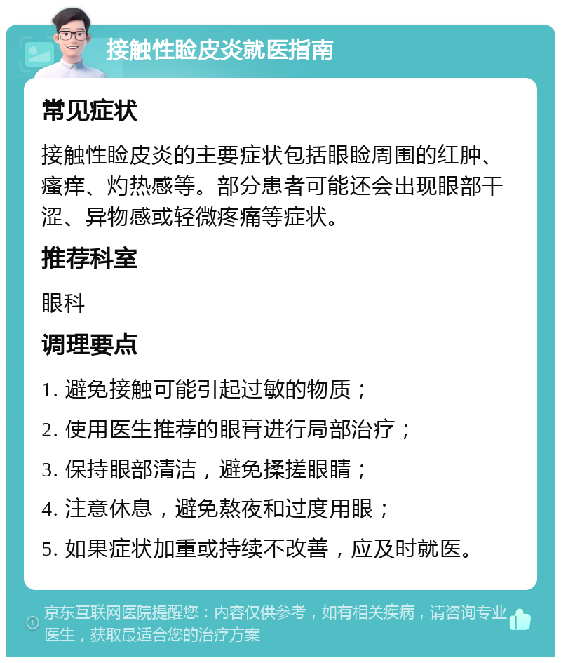 接触性睑皮炎就医指南 常见症状 接触性睑皮炎的主要症状包括眼睑周围的红肿、瘙痒、灼热感等。部分患者可能还会出现眼部干涩、异物感或轻微疼痛等症状。 推荐科室 眼科 调理要点 1. 避免接触可能引起过敏的物质； 2. 使用医生推荐的眼膏进行局部治疗； 3. 保持眼部清洁，避免揉搓眼睛； 4. 注意休息，避免熬夜和过度用眼； 5. 如果症状加重或持续不改善，应及时就医。